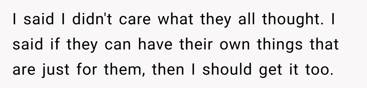 I said I didn't care what they all thought. I said if they can have their own things that are just for them, then I should get it too.
