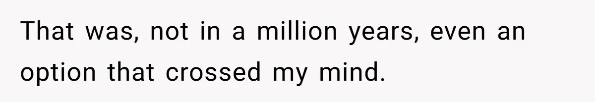 That was, not in a million years, even an option that crossed my mind.