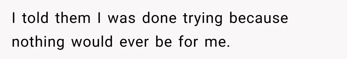 I told them I was done trying because nothing would ever be for me.