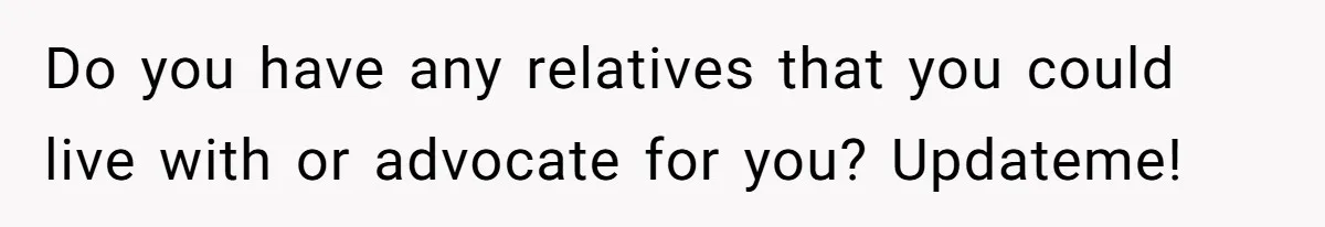Do you have any relatives that you could live with or advocate for you? Updateme!