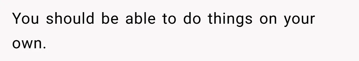 You should be able to do things on your own.