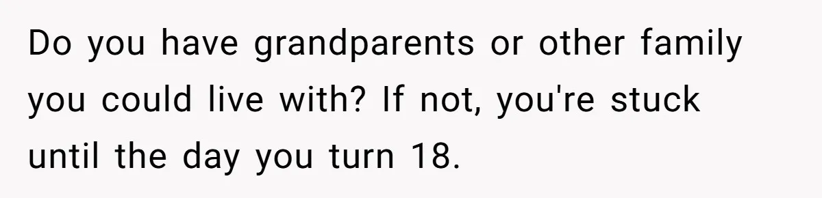 Do you have grandparents or other family you could live with? If not, you're stuck until the day you turn 18.