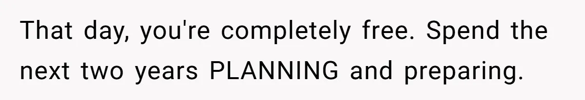 That day, you're completely free. Spend the next two years PLANNING and preparing.