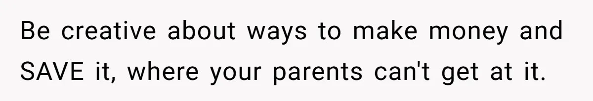Be creative about ways to make money and SAVE it, where your parents can't get at it.