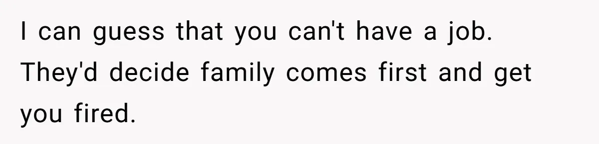I can guess that you can't have a job. They'd decide family comes first and get you fired.