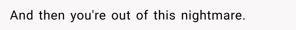 And then you're out of this nightmare.