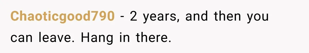 Chaoticgood790 − 2 years, and then you can leave. Hang in there.