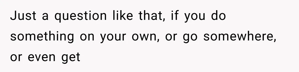 Just a question like that, if you do something on your own, or go somewhere, or even get
