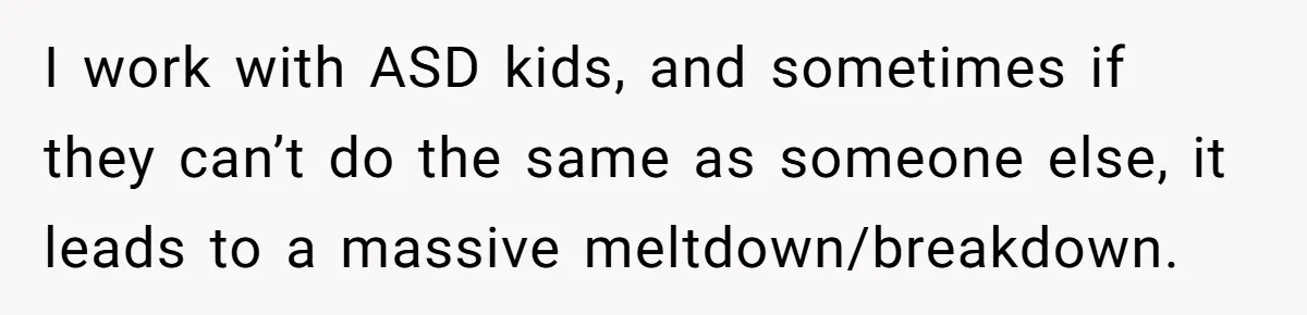 I work with ASD kids, and sometimes if they can’t do the same as someone else, it leads to a massive meltdown/breakdown.