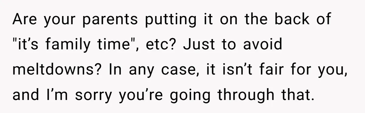 Are your parents putting it on the back of "it’s family time", etc? Just to avoid meltdowns? In any case, it isn’t fair for you, and I’m sorry you’re going...