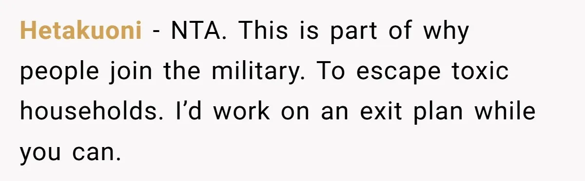 Hetakuoni − NTA. This is part of why people join the military. To escape toxic households. I’d work on an exit plan while you can.