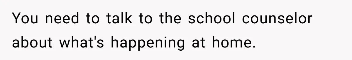 You need to talk to the school counselor about what's happening at home.