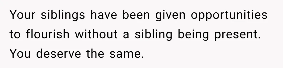Your siblings have been given opportunities to flourish without a sibling being present. You deserve the same.