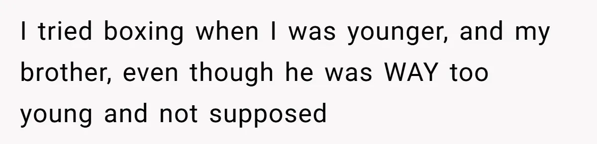 I tried boxing when I was younger, and my brother, even though he was WAY too young and not supposed