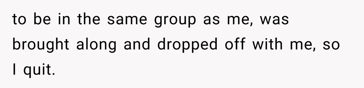 to be in the same group as me, was brought along and dropped off with me, so I quit.