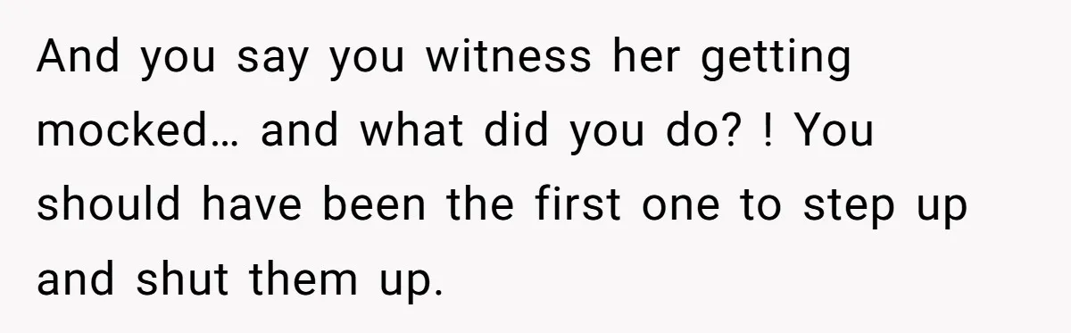 And you say you witness her getting mocked… and what did you do? ! You should have been the first one to step up and shut them up.