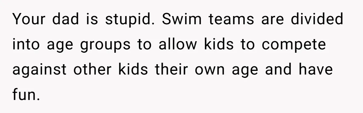 Your dad is stupid. Swim teams are divided into age groups to allow kids to compete against other kids their own age and have fun.