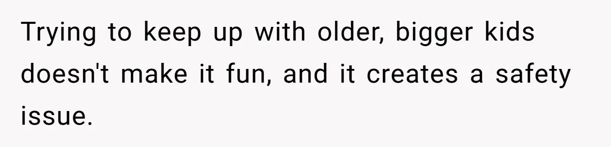 Trying to keep up with older, bigger kids doesn't make it fun, and it creates a safety issue.