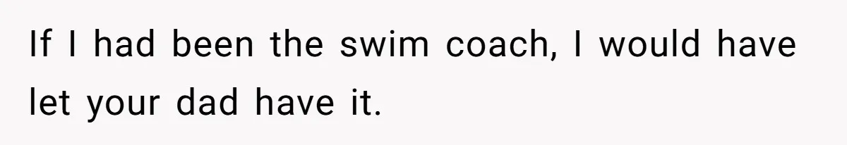 If I had been the swim coach, I would have let your dad have it.