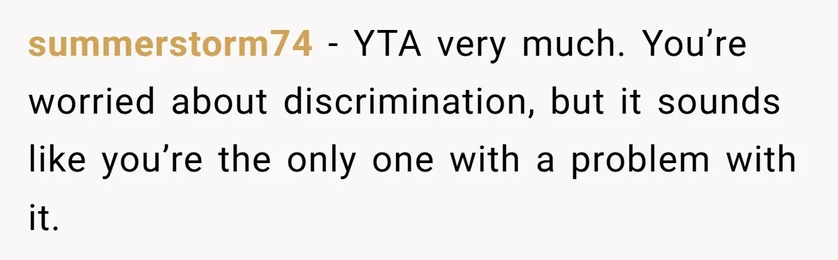 summerstorm74 − YTA very much. You’re worried about discrimination, but it sounds like you’re the only one with a problem with it.