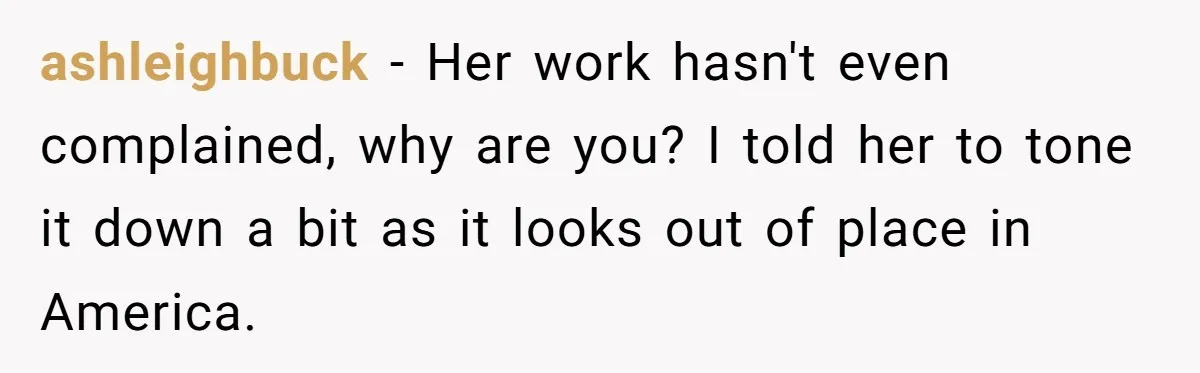 ashleighbuck − Her work hasn't even complained, why are you? I told her to tone it down a bit as it looks out of place in America.