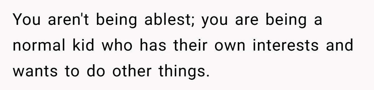 You aren't being ablest; you are being a normal kid who has their own interests and wants to do other things.