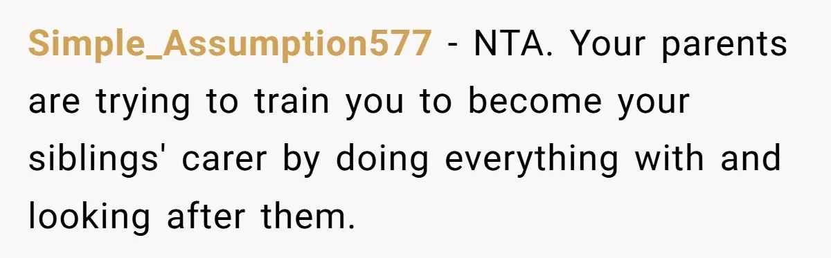Simple_Assumption577 − NTA. Your parents are trying to train you to become your siblings' carer by doing everything with and looking after them.