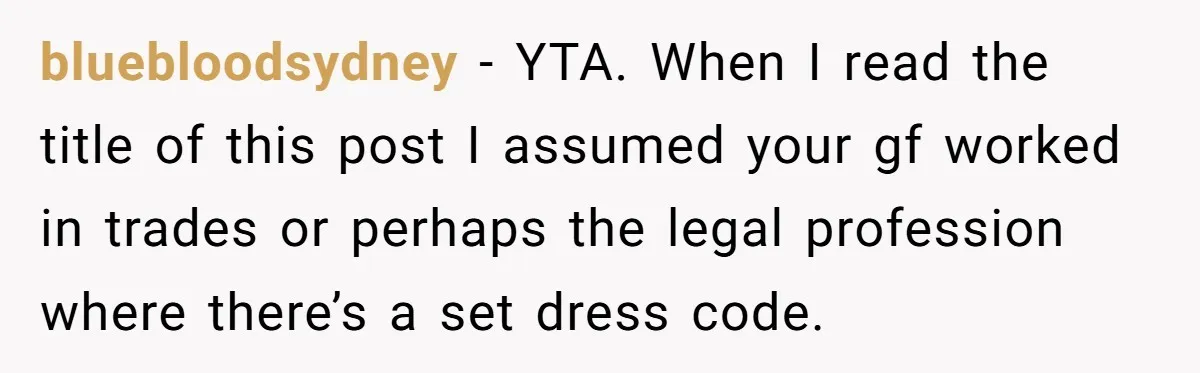 bluebloodsydney − YTA. When I read the title of this post I assumed your gf worked in trades or perhaps the legal profession where there’s a set dress code.