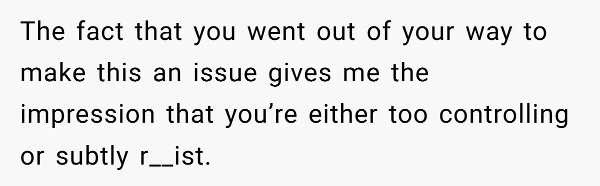 The fact that you went out of your way to make this an issue gives me the impression that you’re either too controlling or subtly r__ist.