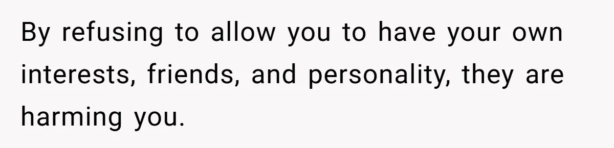 By refusing to allow you to have your own interests, friends, and personality, they are harming you.