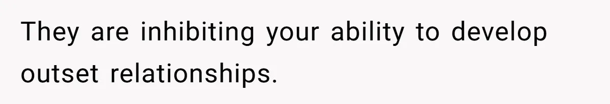 They are inhibiting your ability to develop outset relationships.