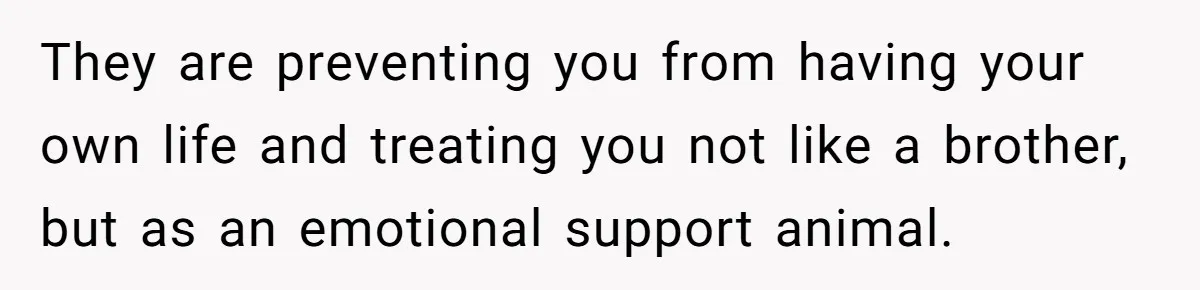 They are preventing you from having your own life and treating you not like a brother, but as an emotional support animal.