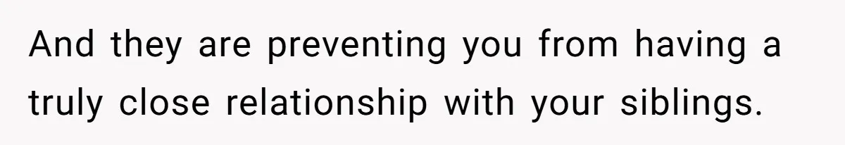 And they are preventing you from having a truly close relationship with your siblings.