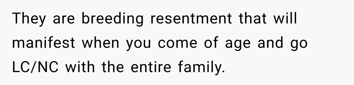 They are breeding resentment that will manifest when you come of age and go LC/NC with the entire family.