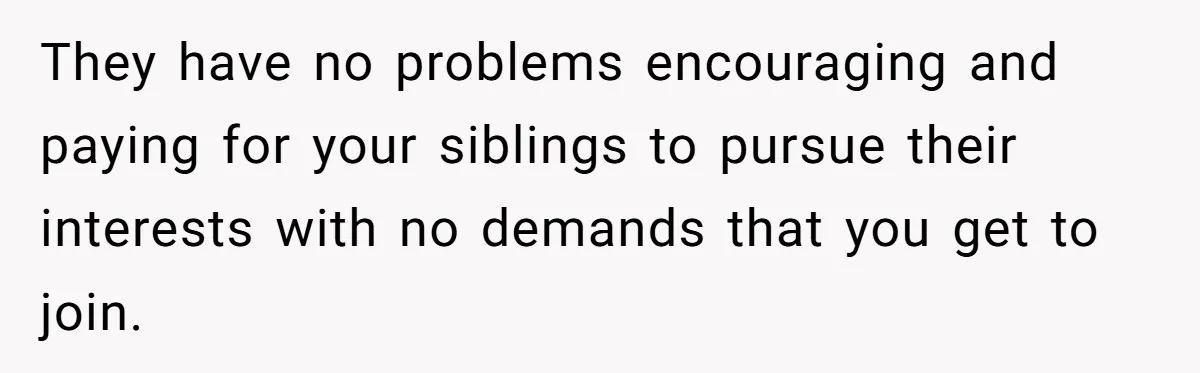 They have no problems encouraging and paying for your siblings to pursue their interests with no demands that you get to join.