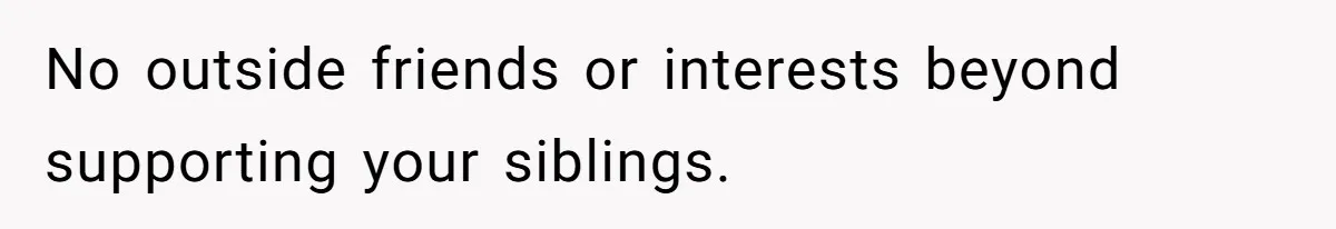 No outside friends or interests beyond supporting your siblings.