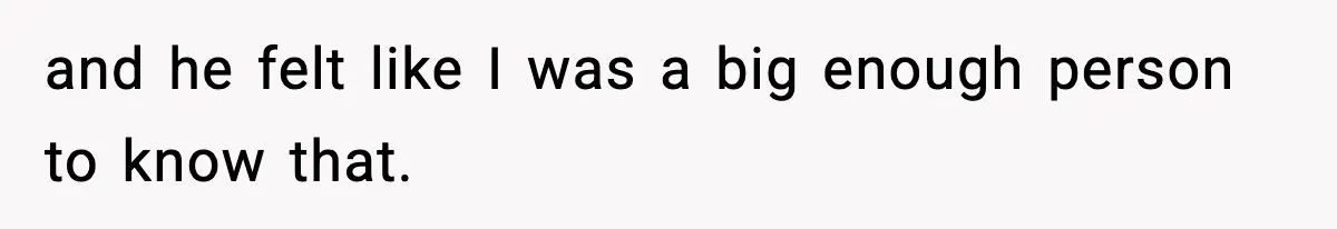 and he felt like I was a big enough person to know that.