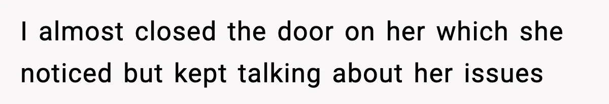I almost closed the door on her which she noticed but kept talking about her issues