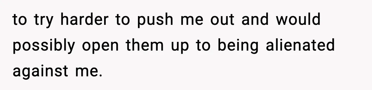 to try harder to push me out and would possibly open them up to being alienated against me.