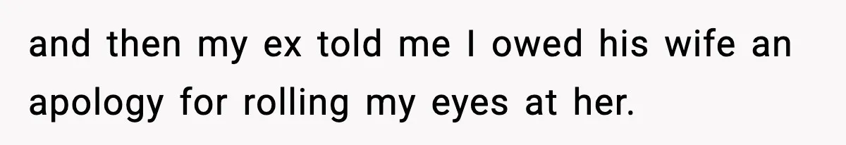 and then my ex told me I owed his wife an apology for rolling my eyes at her.