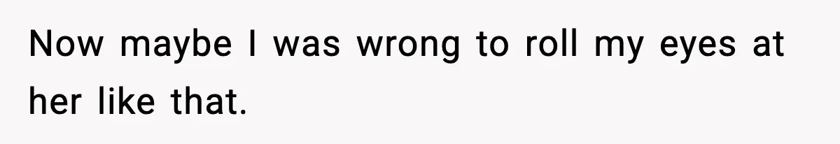 Now maybe I was wrong to roll my eyes at her like that.