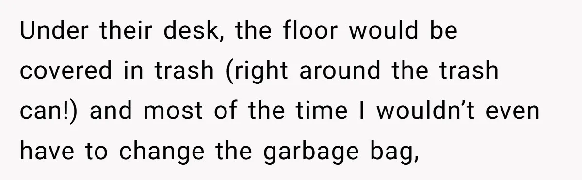 Under their desk, the floor would be covered in trash (right around the trash can!) and most of the time I wouldn’t even have to change the garbage bag,
