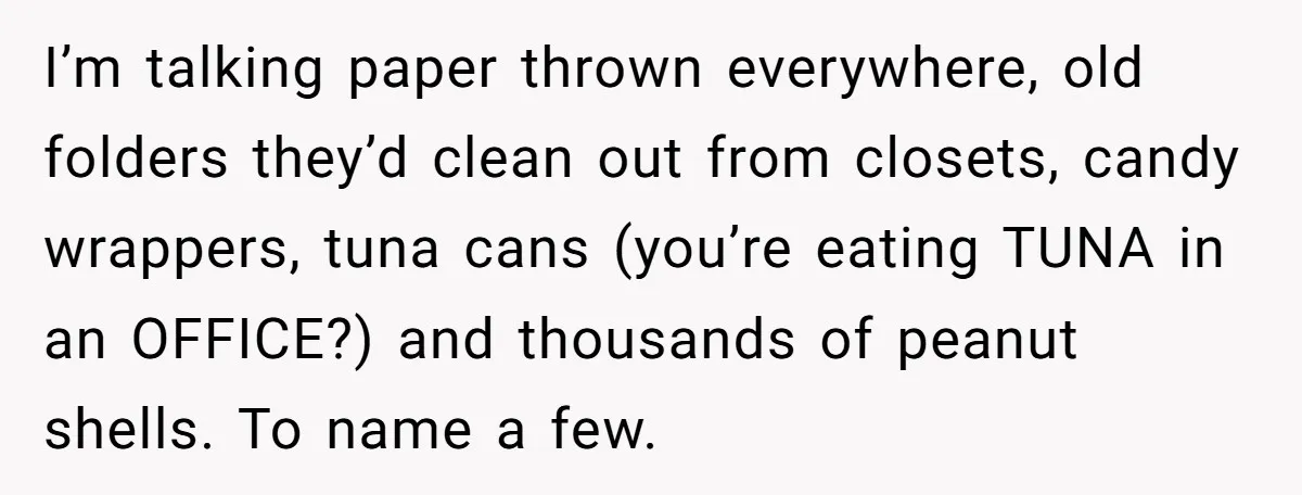 I’m talking paper thrown everywhere, old folders they’d clean out from closets, candy wrappers, tuna cans (you’re eating TUNA in an OFFICE?) and thousands of peanut shells. To name a...