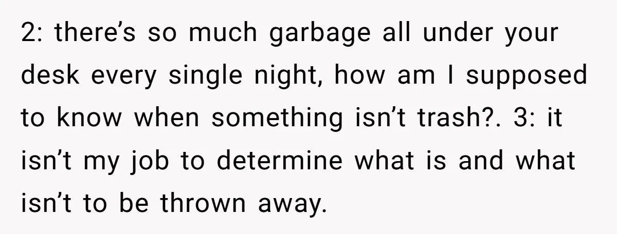 2: there’s so much garbage all under your desk every single night, how am I supposed to know when something isn’t trash?. 3: it isn’t my job to determine what...