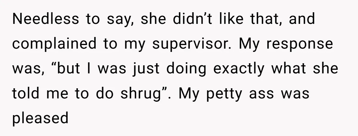 Needless to say, she didn’t like that, and complained to my supervisor. My response was, “but I was just doing exactly what she told me to do shrug”. My petty...