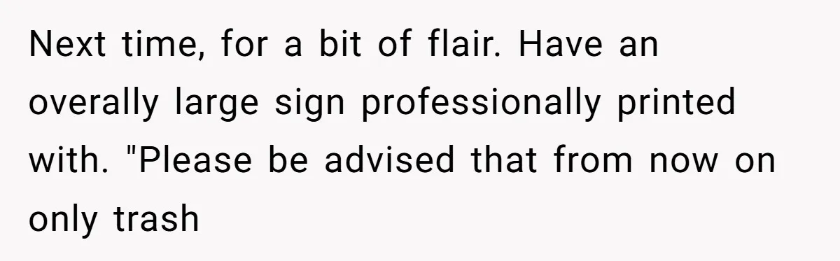 Next time, for a bit of flair. Have an overally large sign professionally printed with. "Please be advised that from now on only trash