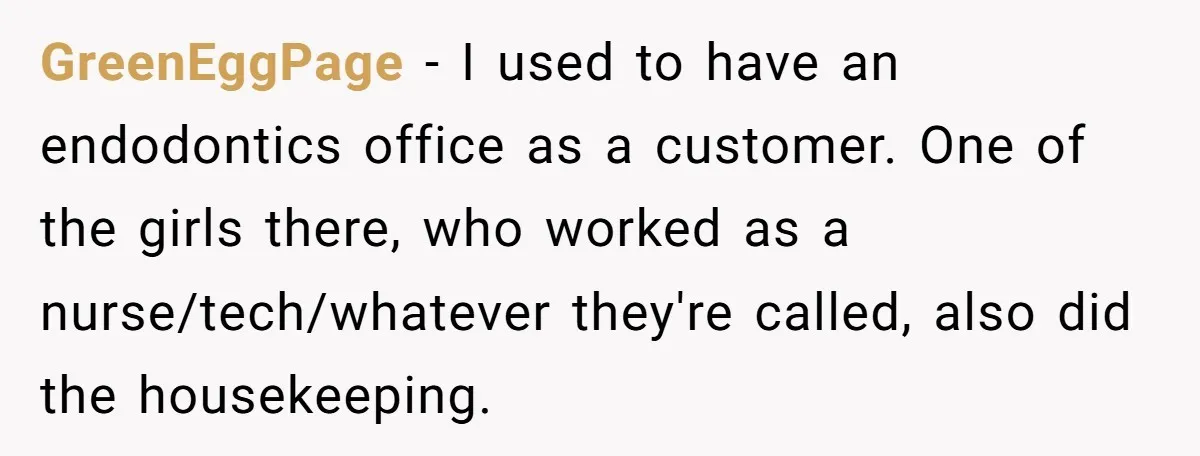 GreenEggPage − I used to have an endodontics office as a customer. One of the girls there, who worked as a nurse/tech/whatever they're called, also did the housekeeping.