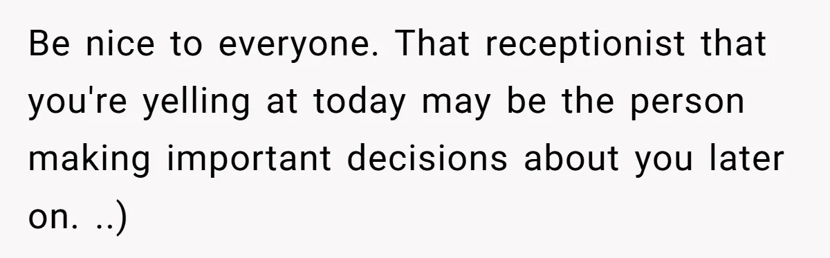 Be nice to everyone. That receptionist that you're yelling at today may be the person making important decisions about you later on. ..)