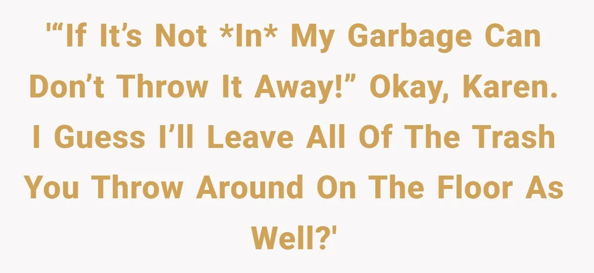 '“If it’s not *in* my garbage can don’t throw it away!” Okay, Karen. I guess I’ll leave all of the trash you throw around on the floor as well?'
