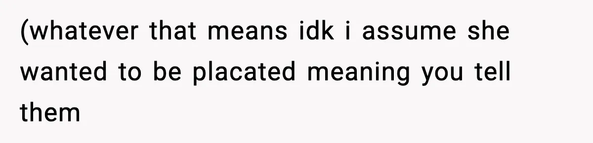 (whatever that means idk i assume she wanted to be placated meaning you tell them